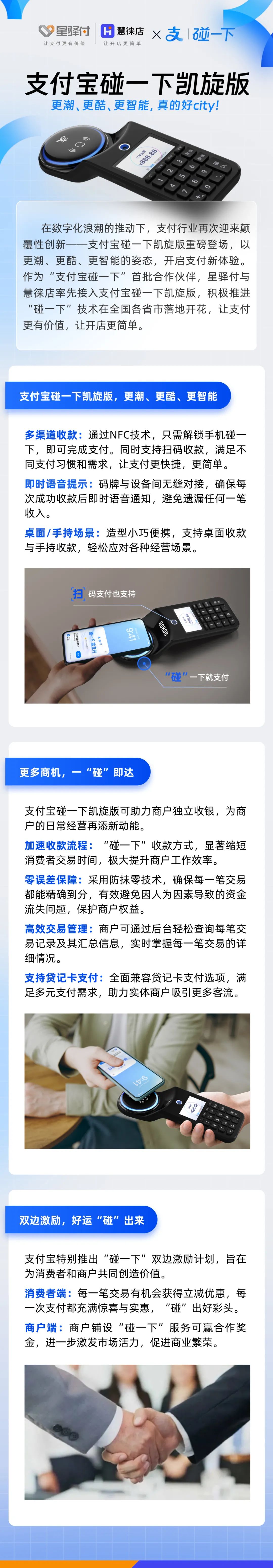 在數字化浪潮的推動下，支付行業再次迎來顛覆性創新-一支付寶碰一下凱旋版重磅登場，以更潮、更酷、更智能的姿態，開啟支付新體驗。作為“支付寶碰一下”首批合作伙伴，星驛付與慧徠店率先接入支付寶碰一下凱旋版，積極推進“碰一下”技術在全國各省市落地開花，讓支付更有價值，讓開店更簡單。



支付寶碰一下凱旋版，更潮、更酷、更智能

多渠道收款:通過NFC技術，只需解鎖手機碰一下，即可完成支付。同時支持掃碼收款，滿足不同支付習慣和需求，讓支付更快捷，更簡單。

即時語音提示:碼牌與設備間無縫對接，確保每次成功收款后即時語音通知，避免遺漏任何一筆收入。

桌面/手持場景:造型小巧便攜，支持桌面收款與手持收款，輕松應對各種經營場景。



更多商機，一“碰”即達

支付寶碰一下凱旋版可助力商戶獨立收銀，為商戶的日常經營再添新動能。

加速收款流程:“碰一下”收款方式，顯著縮短消費者交易時間，極大提升商戶工作效率。

零誤差保障:采用防抹零技術，確保每一筆交易都能精確到分，有效避免因人為因素導致的資金流失問題，保護商戶權益。

高效交易管理:商戶可通過后臺輕松查詢每筆交易記錄及其匯總信息，實時掌握每一筆交易的詳細情況。

支持貸記卡支付:全面兼容貸記卡支付選項，滿足多元支付需求，助力實體商戶吸引更多客流。



雙邊激勵，好運“碰”出來

支付寶特別推出“碰一下”雙邊激勵計劃，旨在為消費者和商戶共同創造價值。

消費者端:每一筆交易有機會獲得立減優惠，每一次支付都充滿驚喜與實惠，“碰”出好彩頭。

商戶端:商戶鋪設“碰一下”服務可贏合作獎金，進一步激發市場活力，促進商業繁榮。