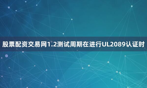 股票配资交易网1.2测试周期在进行UL2089认证时