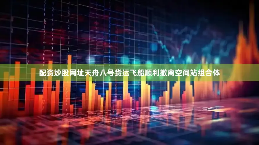配资炒股网址天舟八号货运飞船顺利撤离空间站组合体