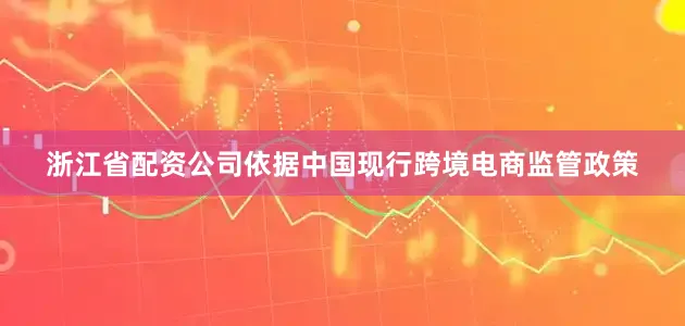 浙江省配资公司依据中国现行跨境电商监管政策