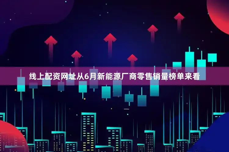 线上配资网址从6月新能源厂商零售销量榜单来看
