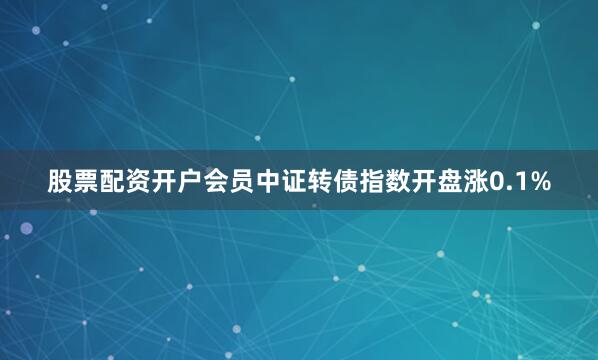 股票配资开户会员中证转债指数开盘涨0.1%