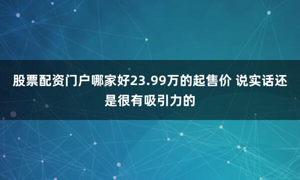 股票配资门户哪家好23.99万的起售价 说实话还是很有吸引力的