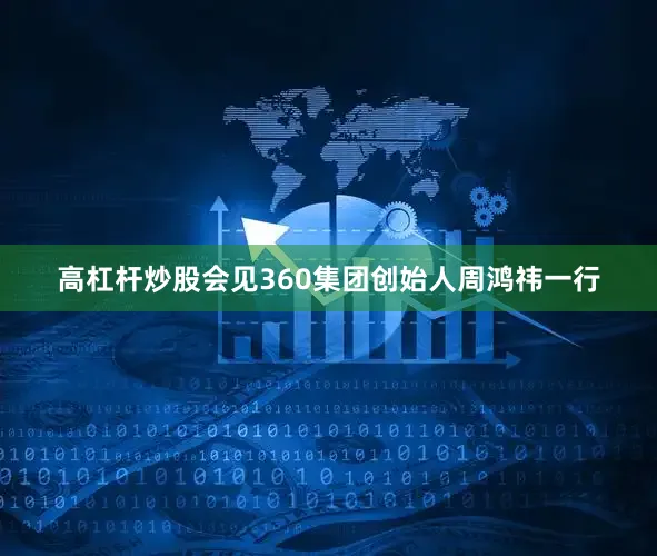 高杠杆炒股会见360集团创始人周鸿祎一行