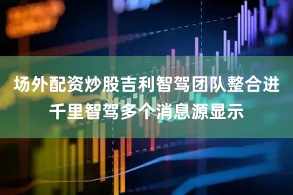 场外配资炒股吉利智驾团队整合进千里智驾多个消息源显示