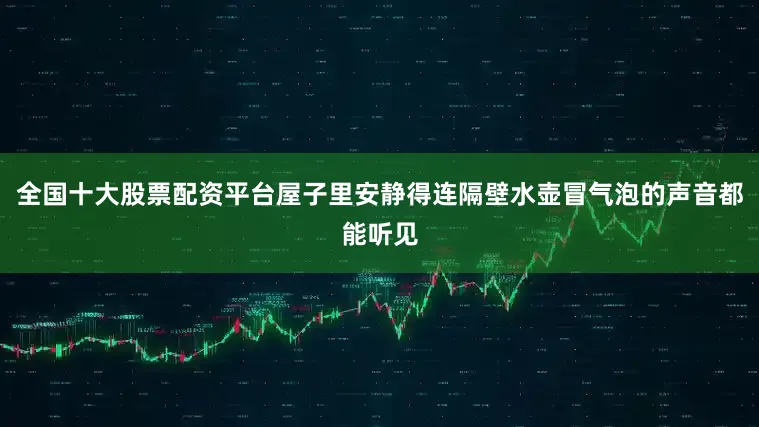 全国十大股票配资平台屋子里安静得连隔壁水壶冒气泡的声音都能听见