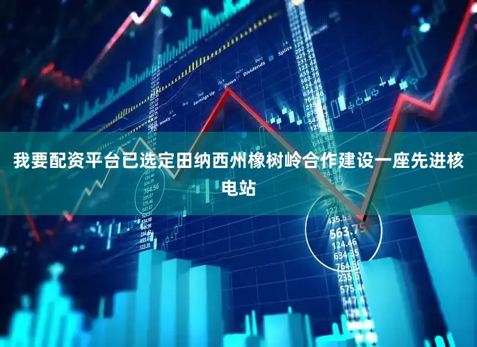 我要配资平台已选定田纳西州橡树岭合作建设一座先进核电站