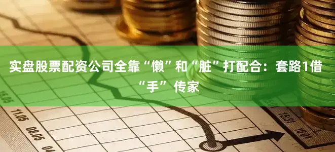 实盘股票配资公司全靠“懒”和“脏”打配合：套路1借 “手” 传家