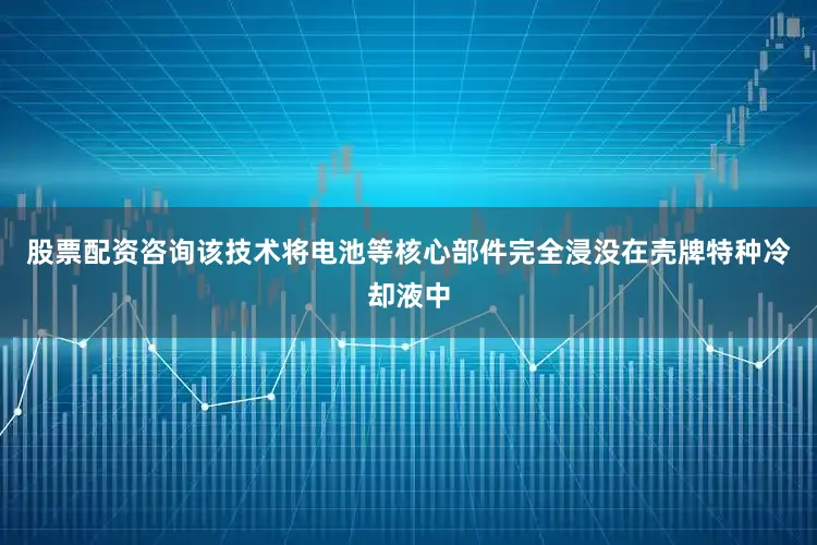 股票配资咨询该技术将电池等核心部件完全浸没在壳牌特种冷却液中