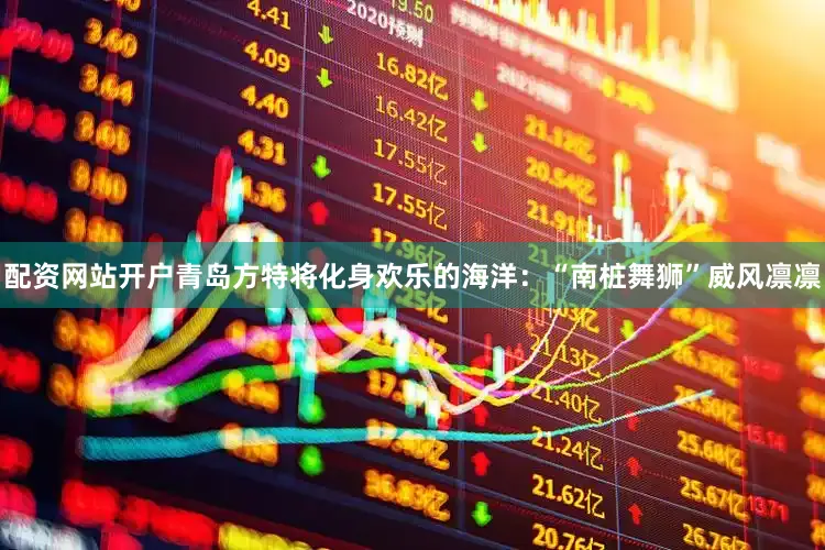 配资网站开户青岛方特将化身欢乐的海洋：“南桩舞狮”威风凛凛