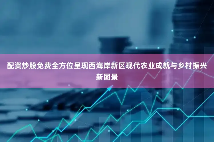 配资炒股免费全方位呈现西海岸新区现代农业成就与乡村振兴新图景
