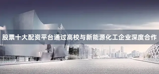 股票十大配资平台通过高校与新能源化工企业深度合作