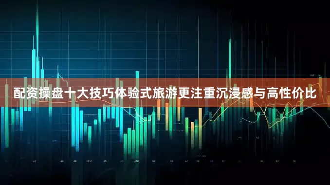 配资操盘十大技巧体验式旅游更注重沉浸感与高性价比